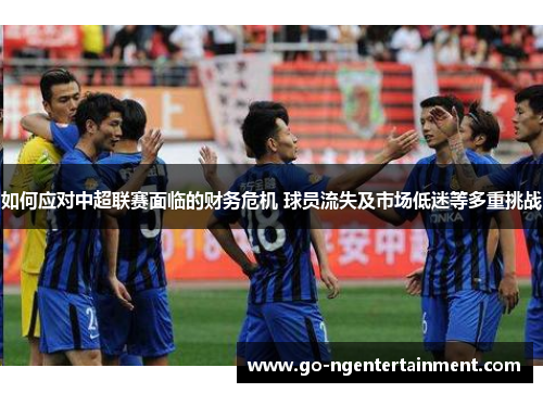 如何应对中超联赛面临的财务危机 球员流失及市场低迷等多重挑战 如何应对中超联赛面临的财务危机 球员流失及市场低迷等多重挑战