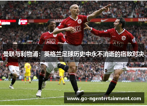 曼联与利物浦:英格兰足球历史中永不消逝的宿敌对决 曼联与利物浦:英格兰足球历史中永不消逝的宿敌对决