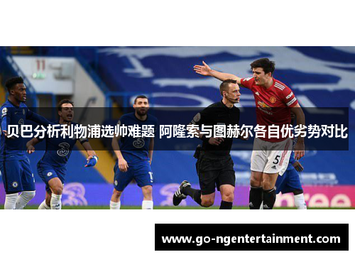 贝巴分析利物浦选帅难题 阿隆索与图赫尔各自优劣势对比