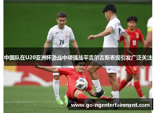 中国队在U20亚洲杯激战中顽强战平吉尔吉斯表现引发广泛关注