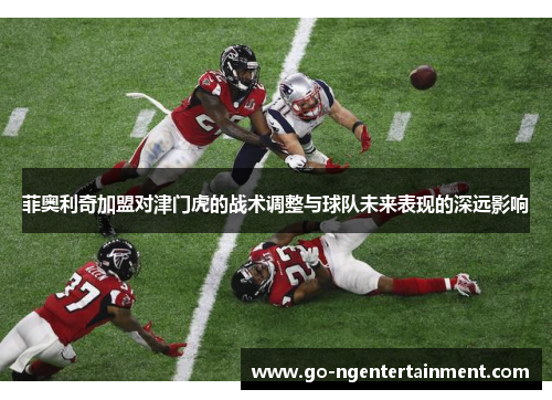 菲奥利奇加盟对津门虎的战术调整与球队未来表现的深远影响 菲奥利奇加盟对津门虎的战术调整与球队未来表现的深远影响