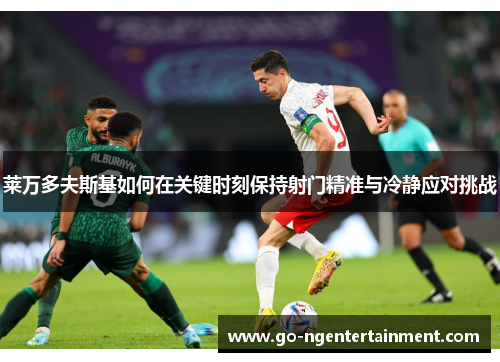莱万多夫斯基如何在关键时刻保持射门精准与冷静应对挑战 莱万多夫斯基如何在关键时刻保持射门精准与冷静应对挑战