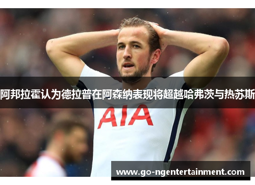 阿邦拉霍认为德拉普在阿森纳表现将超越哈弗茨与热苏斯