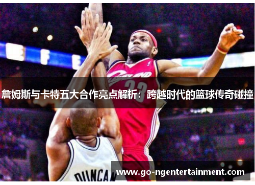 詹姆斯与卡特五大合作亮点解析：跨越时代的篮球传奇碰撞