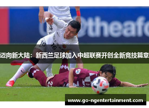 迈向新大陆:新西兰足球加入中超联赛开创全新竞技篇章 迈向新大陆:新西兰足球加入中超联赛开创全新竞技篇章