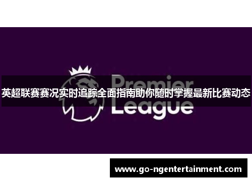 英超联赛赛况实时追踪全面指南助你随时掌握最新比赛动态 英超联赛赛况实时追踪全面指南助你随时掌握最新比赛动态