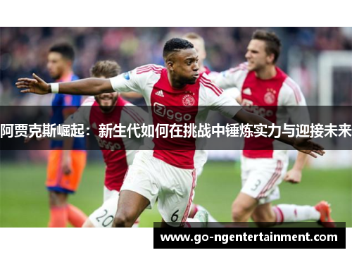 阿贾克斯崛起：新生代如何在挑战中锤炼实力与迎接未来