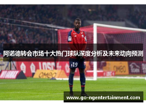 阿诺德转会市场十大热门球队深度分析及未来动向预测